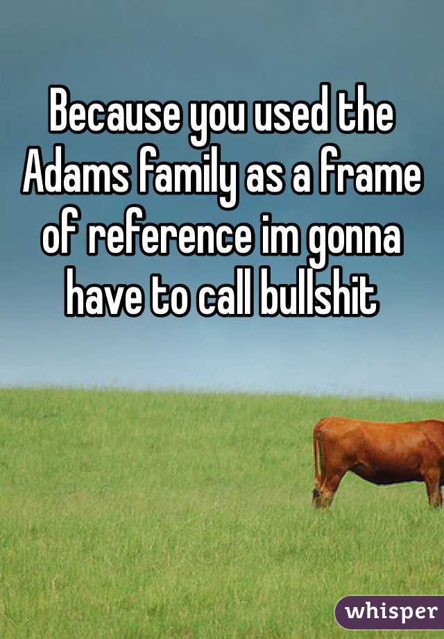 Because you used the Adams family as a frame of reference im gonna have to call bullshit