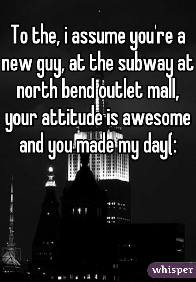 To the, i assume you're a new guy, at the subway at north bend outlet mall, your attitude is awesome and you made my day(: