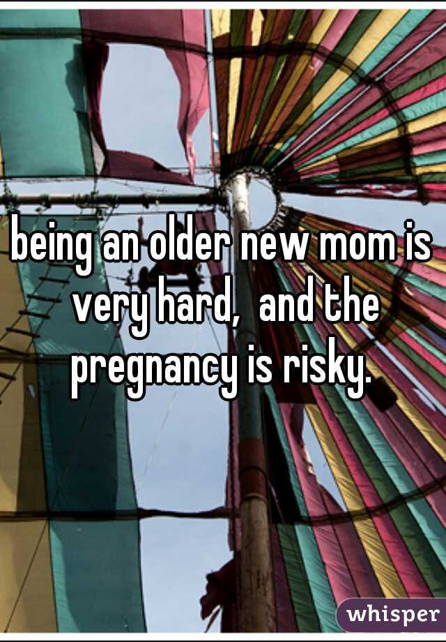 being an older new mom is very hard,  and the pregnancy is risky. 