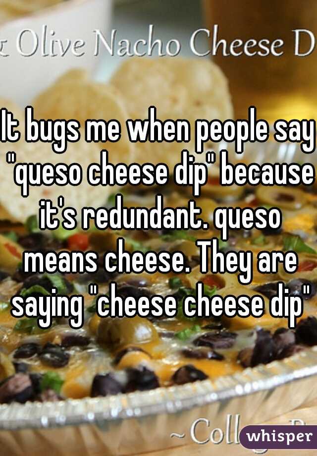 It bugs me when people say "queso cheese dip" because it's redundant. queso means cheese. They are saying "cheese cheese dip"