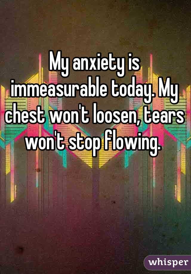 My anxiety is immeasurable today. My chest won't loosen, tears won't stop flowing. 