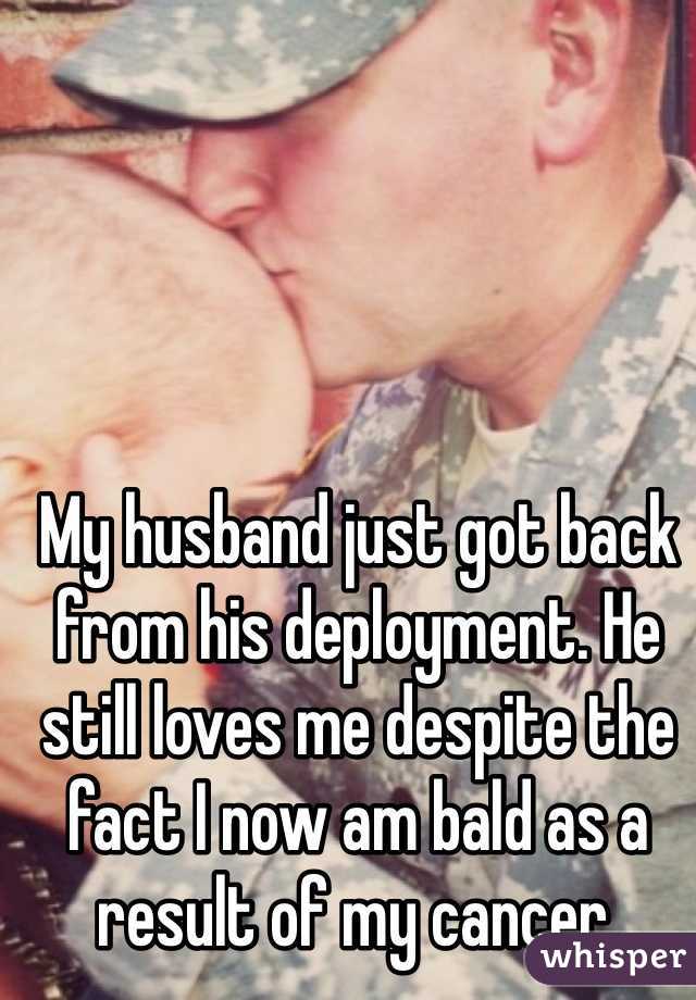 My husband just got back from his deployment. He still loves me despite the fact I now am bald as a result of my cancer. 