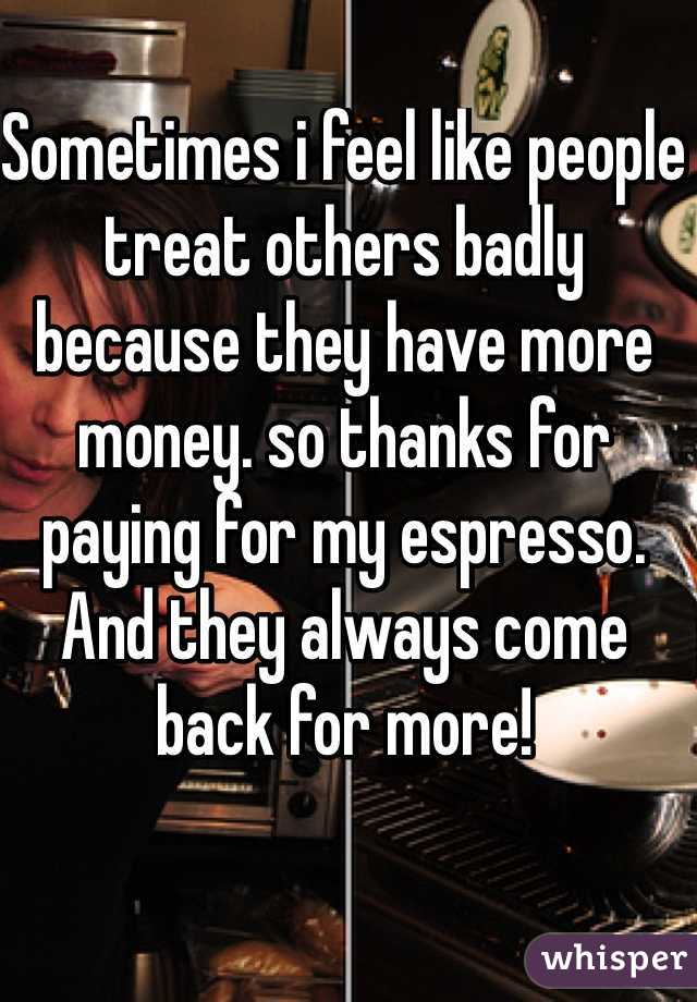 Sometimes i feel like people treat others badly because they have more money. so thanks for paying for my espresso. And they always come back for more!
