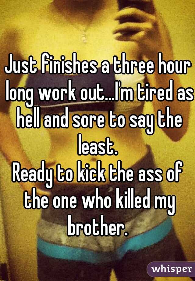 Just finishes a three hour long work out...I'm tired as hell and sore to say the least. 
Ready to kick the ass of the one who killed my brother. 