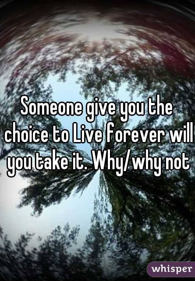 Someone give you the choice to Live forever will you take it. Why/why not