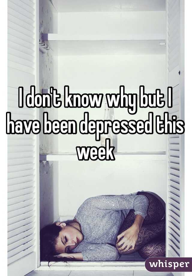 I don't know why but I have been depressed this week 