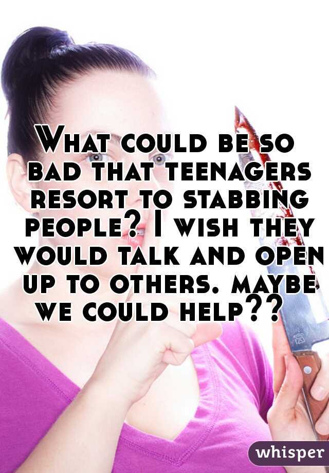 What could be so bad that teenagers resort to stabbing people? I wish they would talk and open up to others. maybe we could help??  
