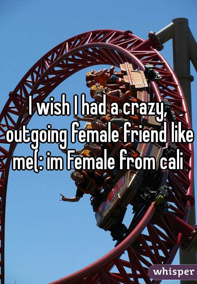 I wish I had a crazy, outgoing female friend like me(: im Female from cali 