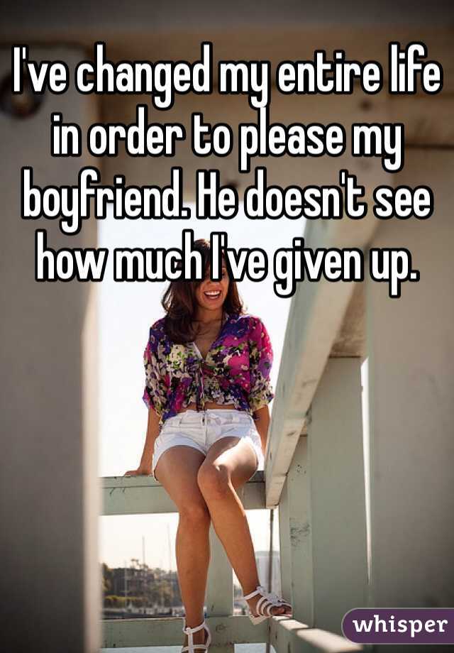 I've changed my entire life in order to please my boyfriend. He doesn't see how much I've given up. 