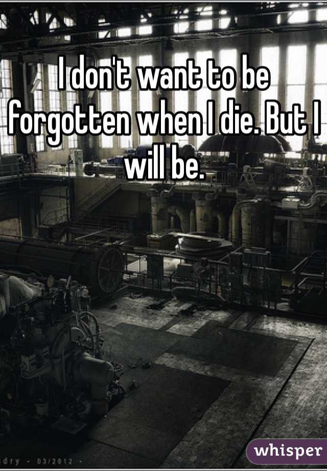 I don't want to be forgotten when I die. But I will be. 