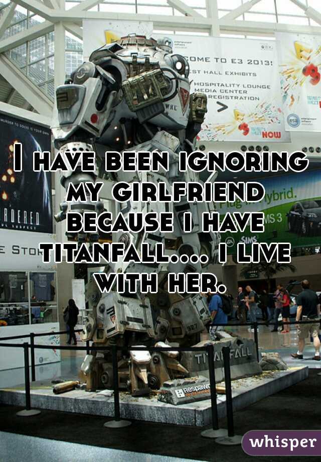 I have been ignoring my girlfriend because i have titanfall.... i live with her. 