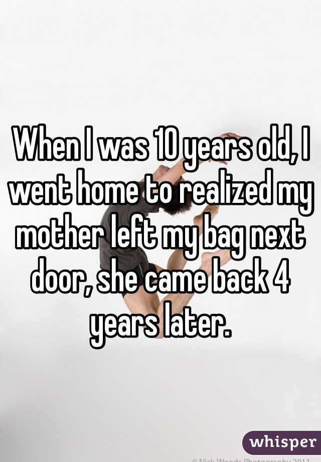 When I was 10 years old, I went home to realized my mother left my bag next door, she came back 4 years later.