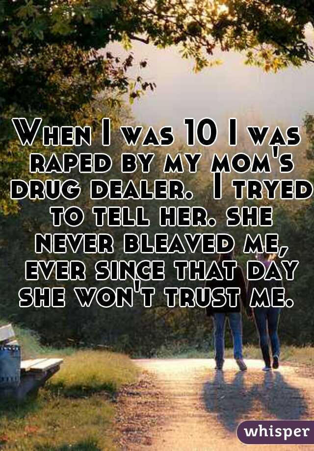 When I was 10 I was raped by my mom's drug dealer.  I tryed to tell her. she never bleaved me, ever since that day she won't trust me. 