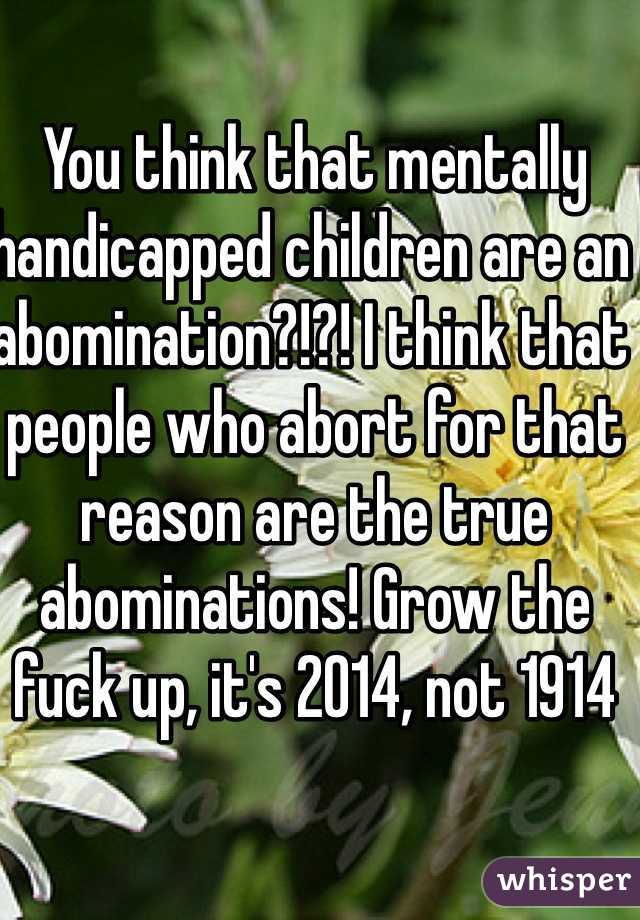 You think that mentally handicapped children are an abomination?!?! I think that people who abort for that reason are the true abominations! Grow the fuck up, it's 2014, not 1914