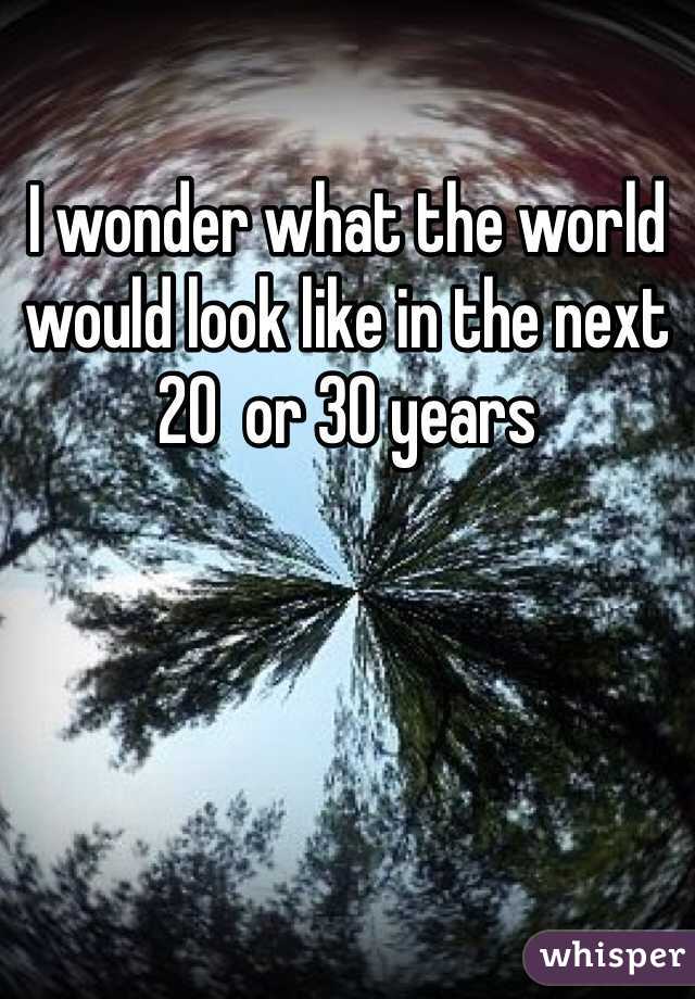 I wonder what the world would look like in the next 20  or 30 years