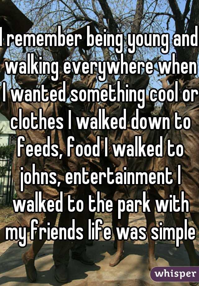 I remember being young and walking everywhere when I wanted something cool or clothes I walked down to feeds, food I walked to johns, entertainment I walked to the park with my friends life was simple
