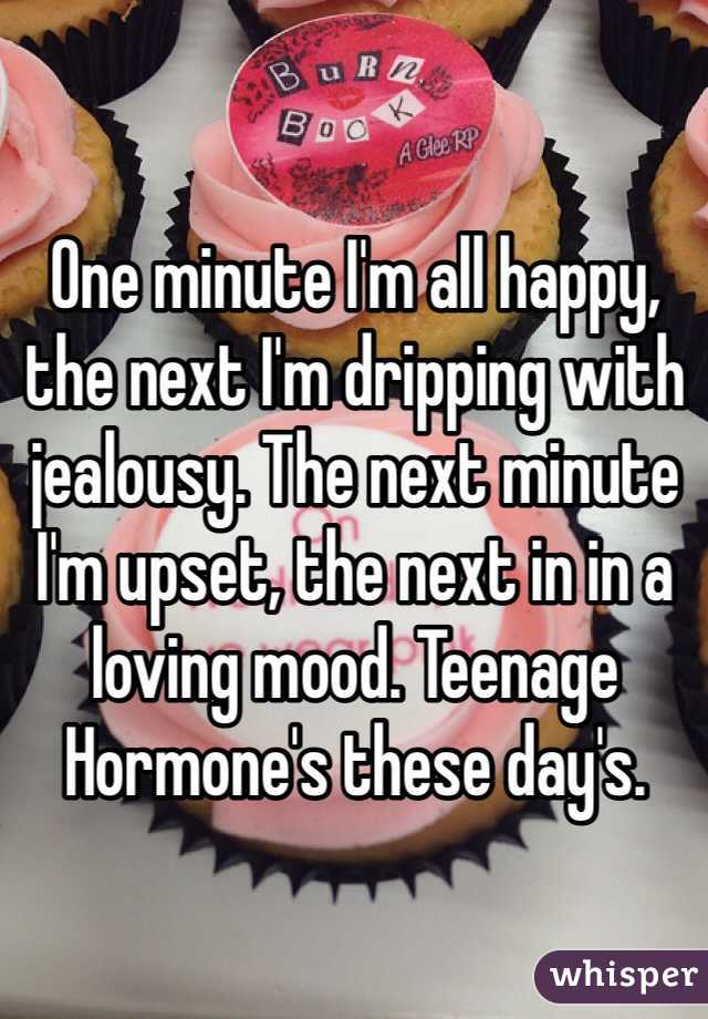 One minute I'm all happy, the next I'm dripping with jealousy. The next minute I'm upset, the next in in a loving mood. Teenage Hormone's these day's.