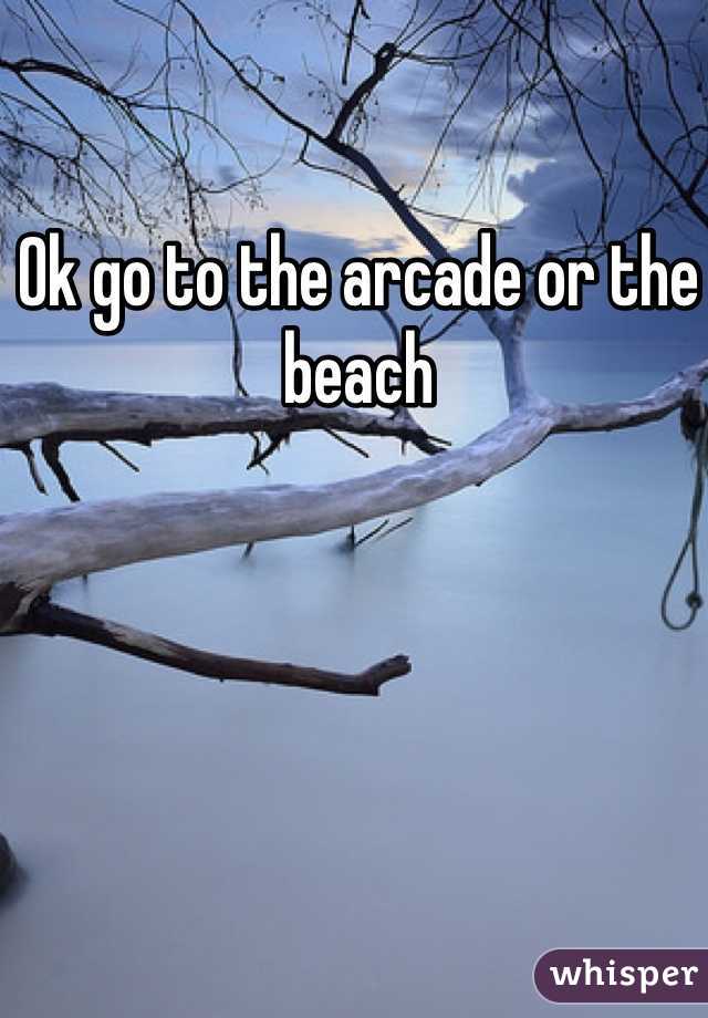 Ok go to the arcade or the beach 