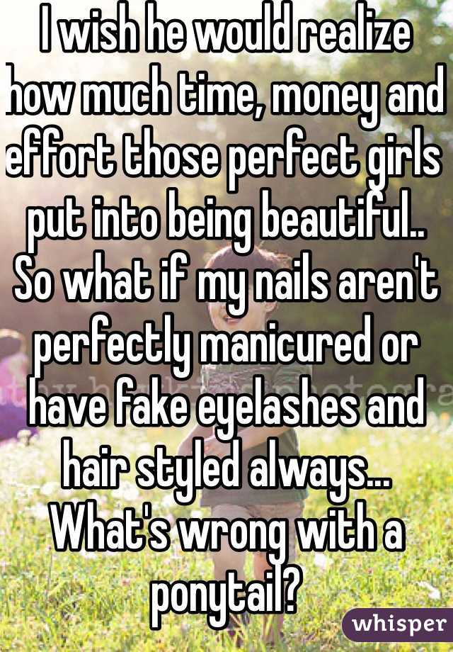 I wish he would realize how much time, money and effort those perfect girls put into being beautiful.. So what if my nails aren't perfectly manicured or have fake eyelashes and hair styled always... What's wrong with a ponytail?