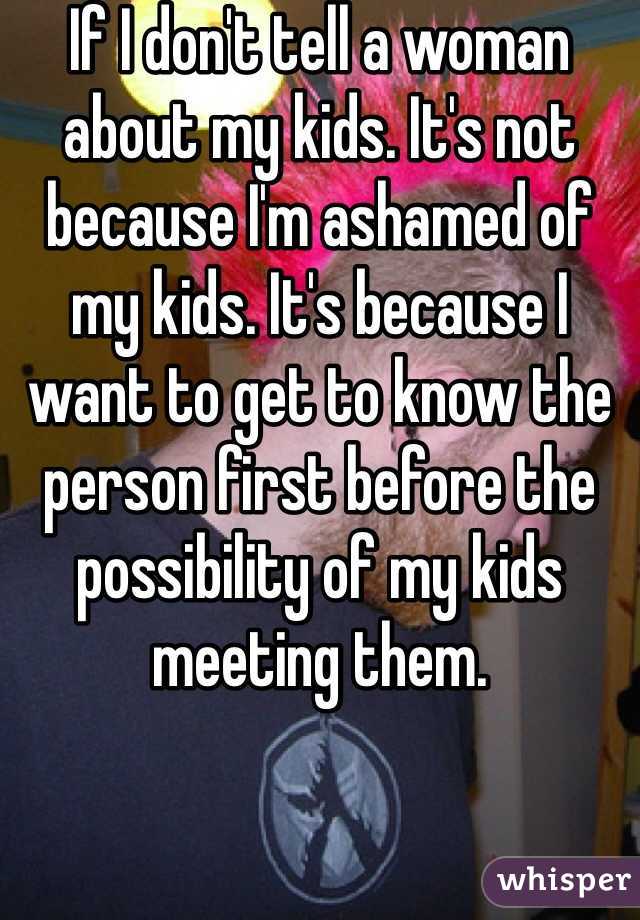 If I don't tell a woman about my kids. It's not because I'm ashamed of my kids. It's because I want to get to know the person first before the possibility of my kids meeting them.