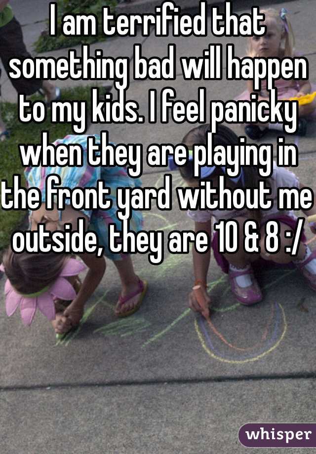 I am terrified that something bad will happen to my kids. I feel panicky when they are playing in the front yard without me outside, they are 10 & 8 :/ 