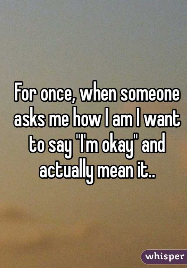 For once, when someone asks me how I am I want to say "I'm okay" and actually mean it..