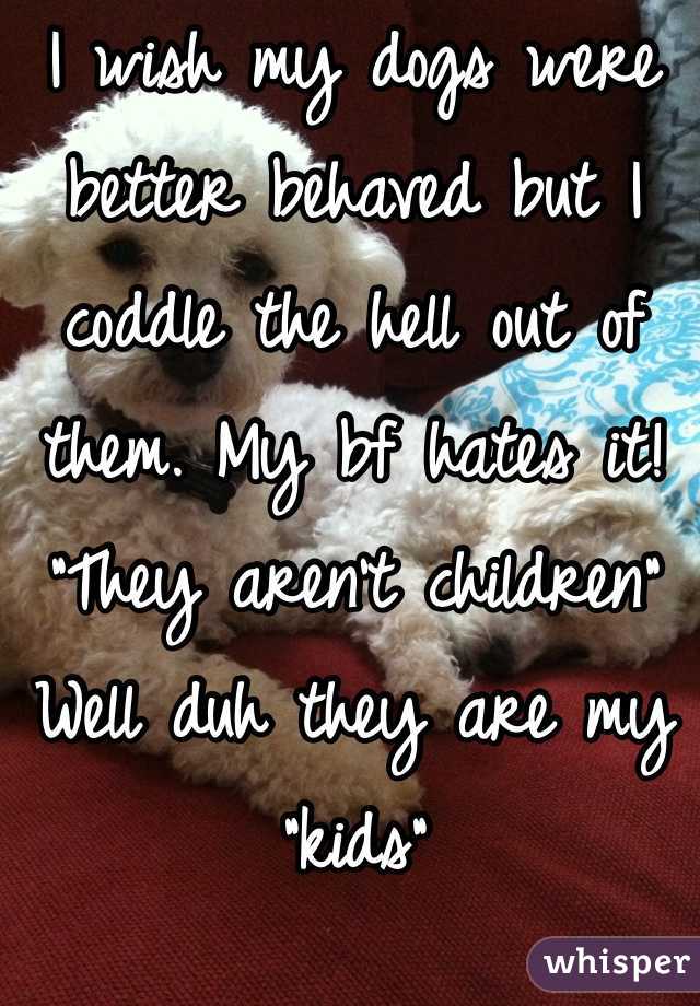 I wish my dogs were better behaved but I coddle the hell out of them. My bf hates it! "They aren't children" 
Well duh they are my "kids"