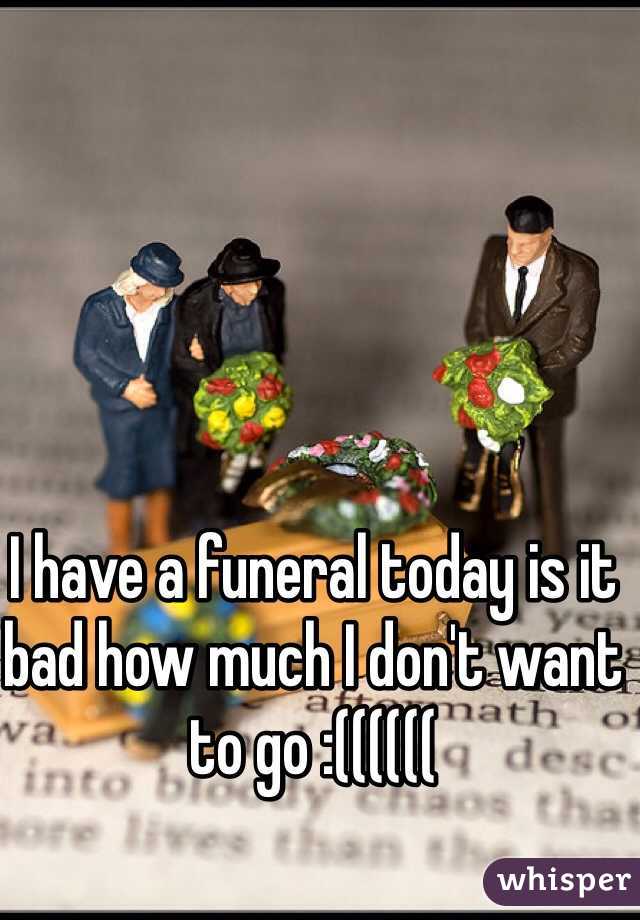 I have a funeral today is it bad how much I don't want to go :((((((