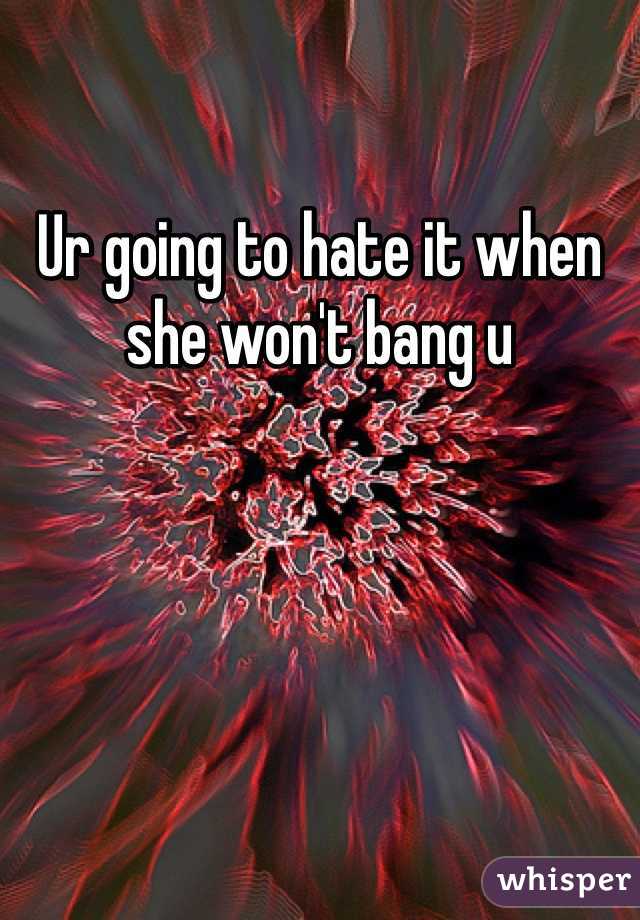 Ur going to hate it when she won't bang u