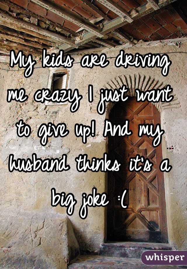 My kids are driving me crazy I just want to give up! And my husband thinks it's a big joke :( 