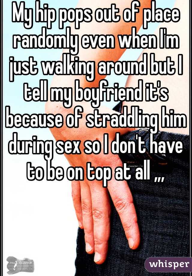 My hip pops out of place randomly even when I'm just walking around but I tell my boyfriend it's because of straddling him during sex so I don't have to be on top at all ,,,
