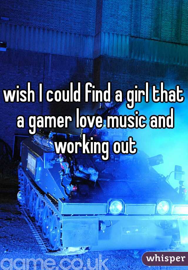 wish I could find a girl that a gamer love music and working out
