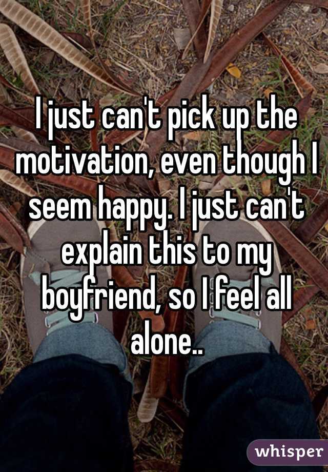 I just can't pick up the motivation, even though I seem happy. I just can't explain this to my boyfriend, so I feel all alone..