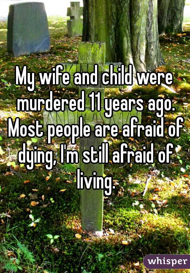 My wife and child were murdered 11 years ago. Most people are afraid of dying, I'm still afraid of living.