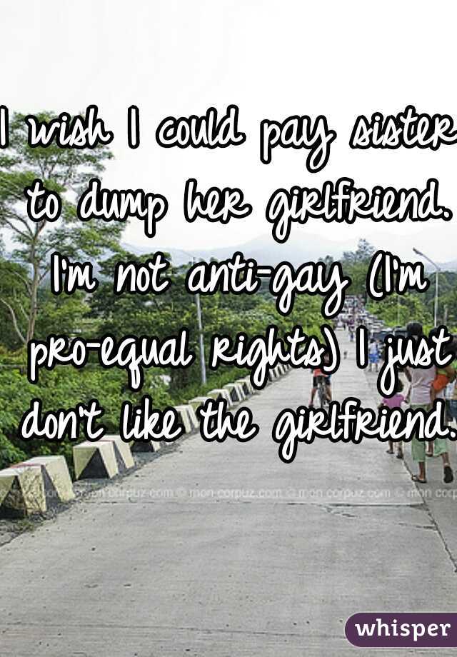 I wish I could pay sister to dump her girlfriend. I'm not anti-gay (I'm pro-equal rights) I just don't like the girlfriend.  