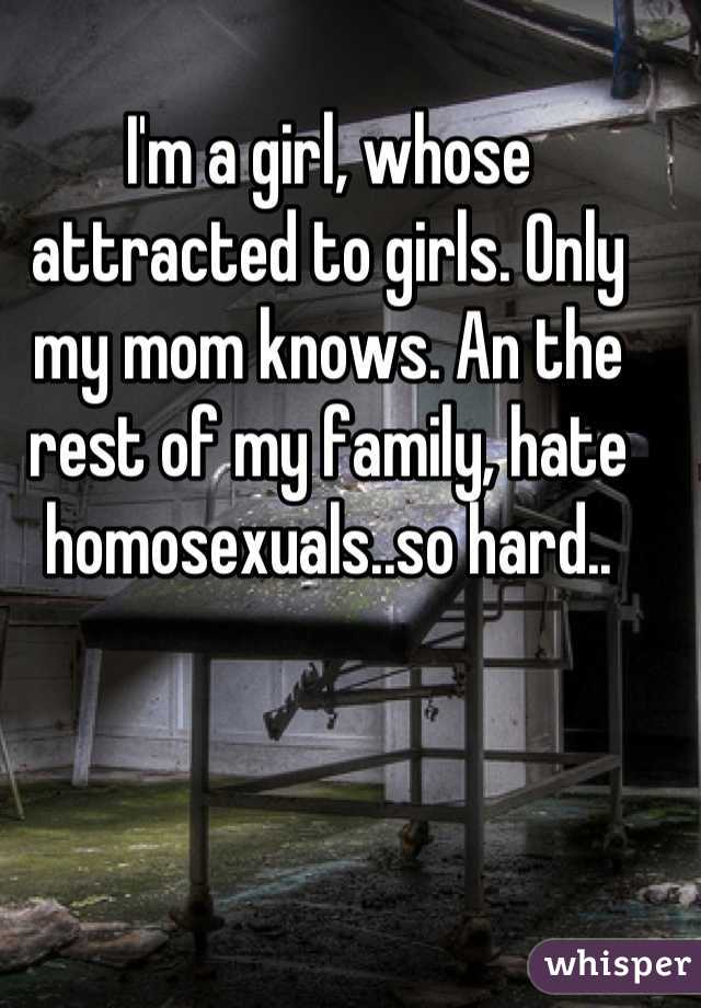 I'm a girl, whose attracted to girls. Only my mom knows. An the rest of my family, hate homosexuals..so hard..