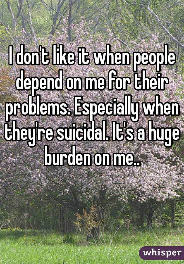 I don't like it when people depend on me for their problems. Especially when they're suicidal. It's a huge burden on me..