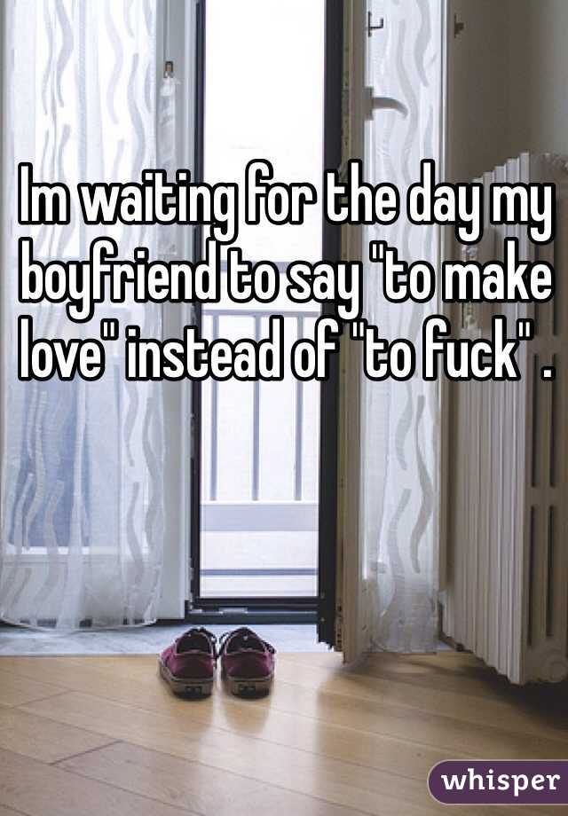 Im waiting for the day my boyfriend to say "to make love" instead of "to fuck" .