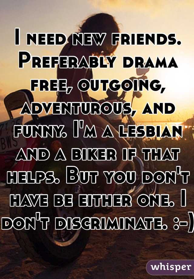 I need new friends. Preferably drama free, outgoing, adventurous, and funny. I'm a lesbian and a biker if that helps. But you don't have be either one. I don't discriminate. :-)