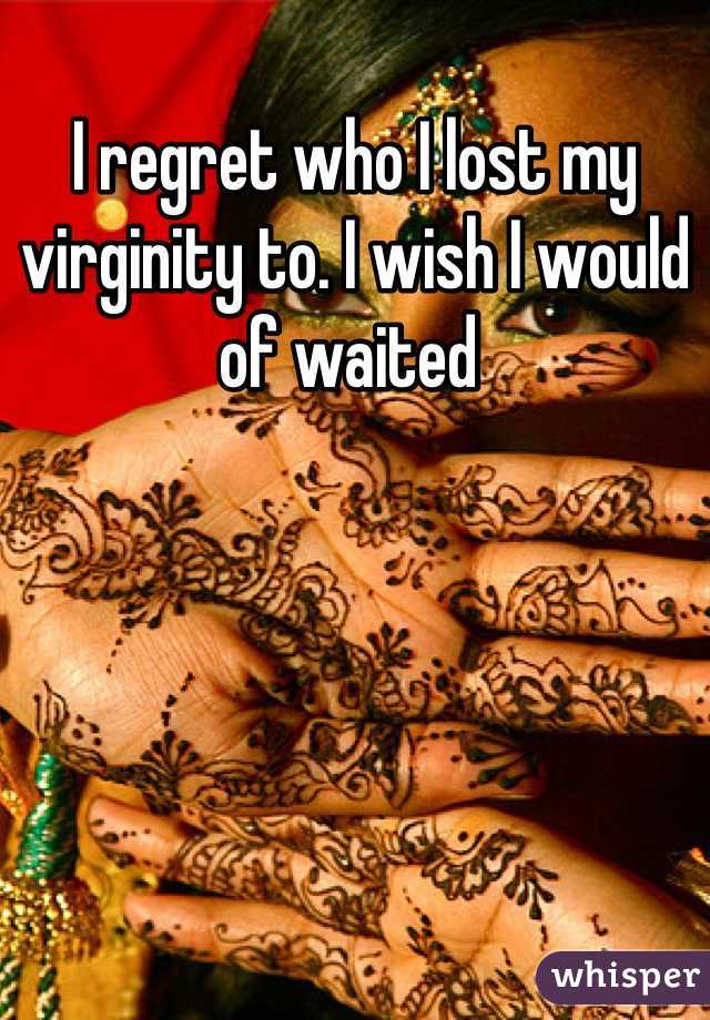 I regret who I lost my virginity to. I wish I would of waited 