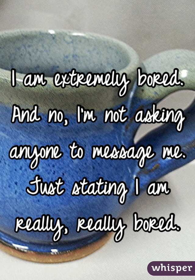 I am extremely bored. And no, I'm not asking anyone to message me. Just stating I am really, really bored.
