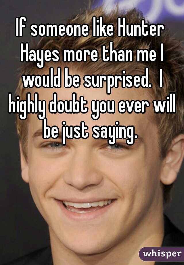 If someone like Hunter Hayes more than me I would be surprised.  I highly doubt you ever will be just saying. 