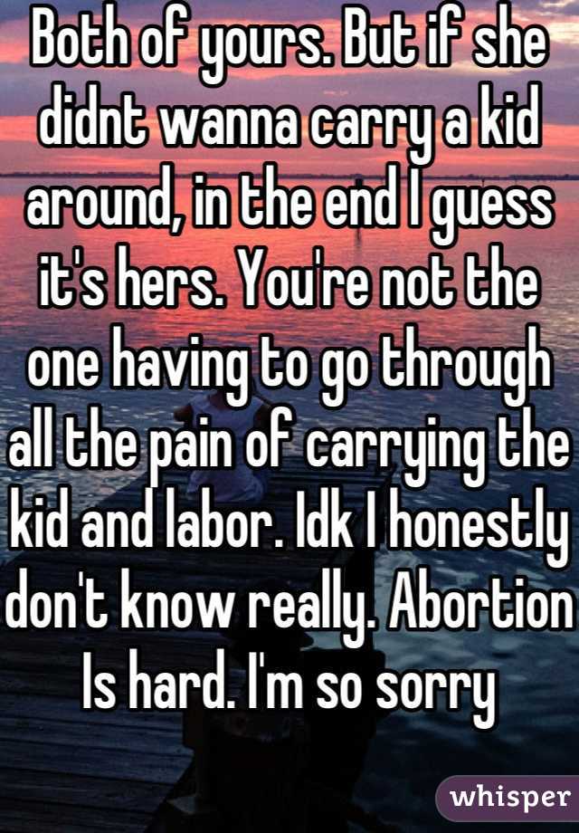 Both of yours. But if she didnt wanna carry a kid around, in the end I guess it's hers. You're not the one having to go through all the pain of carrying the kid and labor. Idk I honestly don't know really. Abortion Is hard. I'm so sorry