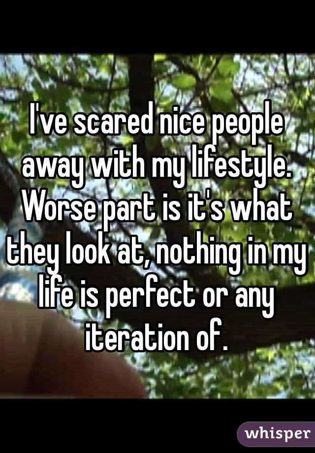 I've scared nice people away with my lifestyle. Worse part is it's what they look at, nothing in my life is perfect or any iteration of. 