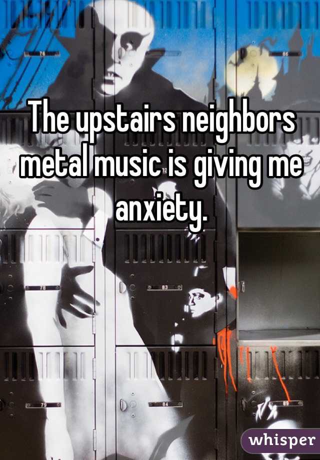 The upstairs neighbors metal music is giving me anxiety.