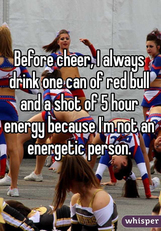 Before cheer, I always drink one can of red bull and a shot of 5 hour energy because I'm not an energetic person.