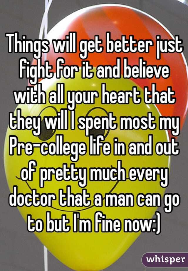 Things will get better just fight for it and believe  with all your heart that they will I spent most my Pre-college life in and out of pretty much every doctor that a man can go to but I'm fine now:)
