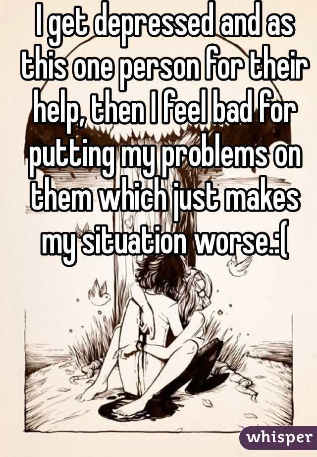 I get depressed and as this one person for their help, then I feel bad for putting my problems on them which just makes my situation worse.:(