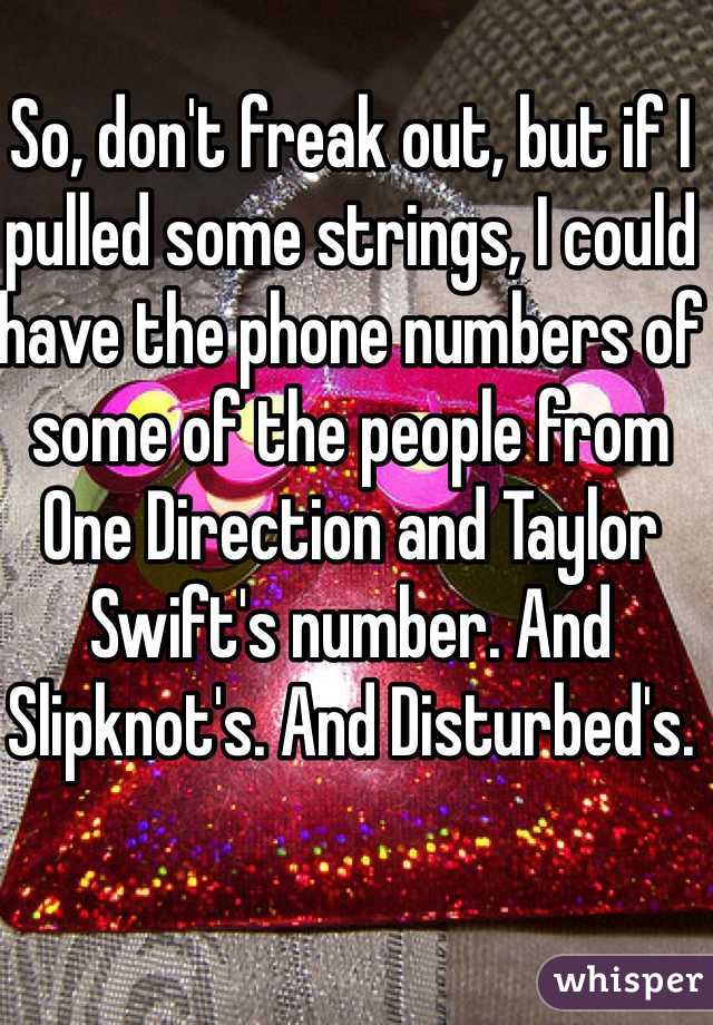 So, don't freak out, but if I pulled some strings, I could have the phone numbers of some of the people from One Direction and Taylor Swift's number. And Slipknot's. And Disturbed's.