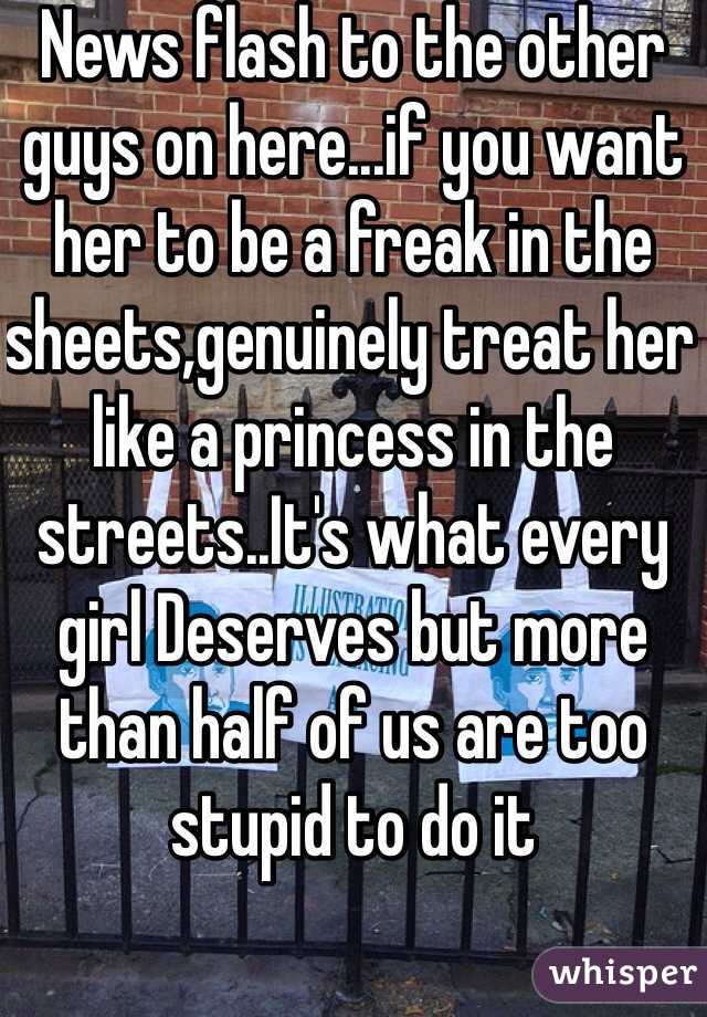 News flash to the other guys on here...if you want her to be a freak in the sheets,genuinely treat her like a princess in the streets..It's what every girl Deserves but more than half of us are too stupid to do it

